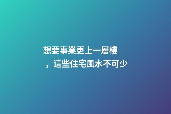 想要事業更上一層樓，這些住宅風水不可少